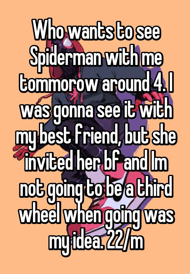 Who wants to see Spiderman with me tommorow around 4. I was gonna see it with my best friend, but she invited her bf and Im not going to be a third wheel when going was my idea. 22/m