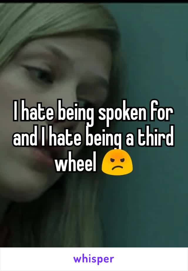 I hate being spoken for and I hate being a third wheel 😡