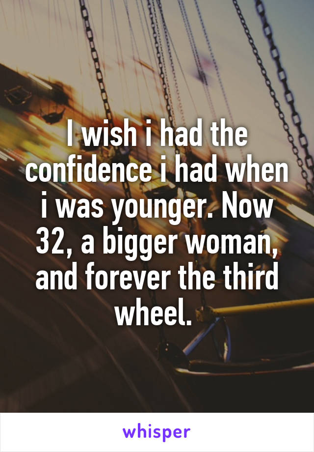 I wish i had the confidence i had when i was younger. Now 32, a bigger woman, and forever the third wheel. 