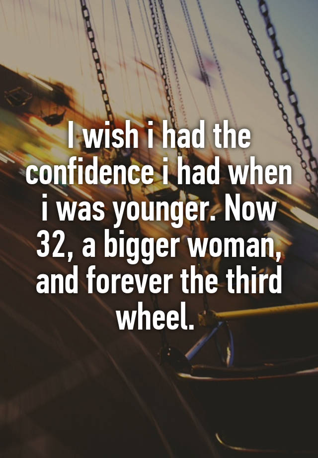 I wish i had the confidence i had when i was younger. Now 32, a bigger woman, and forever the third wheel. 