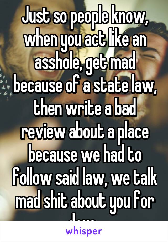 Just so people know, when you act like an asshole, get mad because of a state law, then write a bad review about a place because we had to follow said law, we talk mad shit about you for days. 