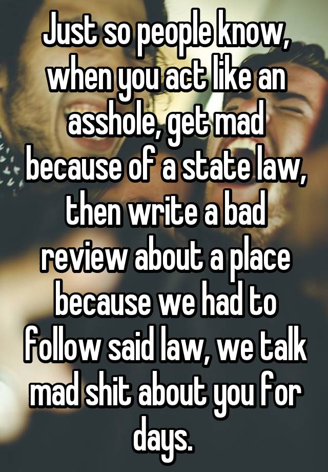 Just so people know, when you act like an asshole, get mad because of a state law, then write a bad review about a place because we had to follow said law, we talk mad shit about you for days. 