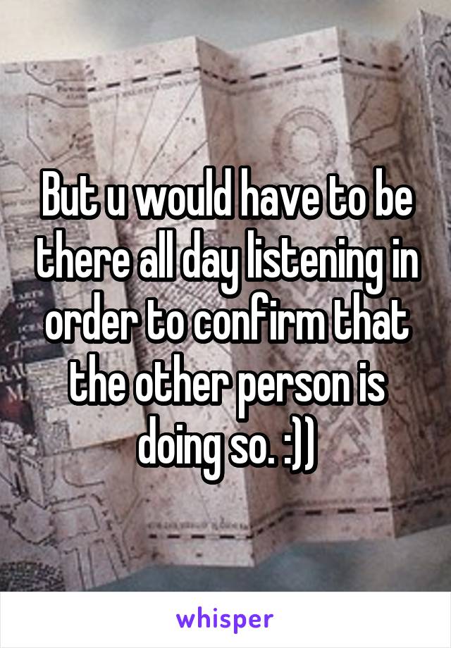 But u would have to be there all day listening in order to confirm that the other person is doing so. :))