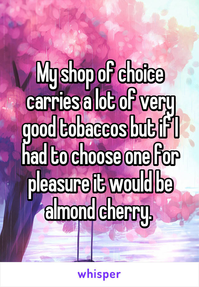 My shop of choice carries a lot of very good tobaccos but if I had to choose one for pleasure it would be almond cherry. 