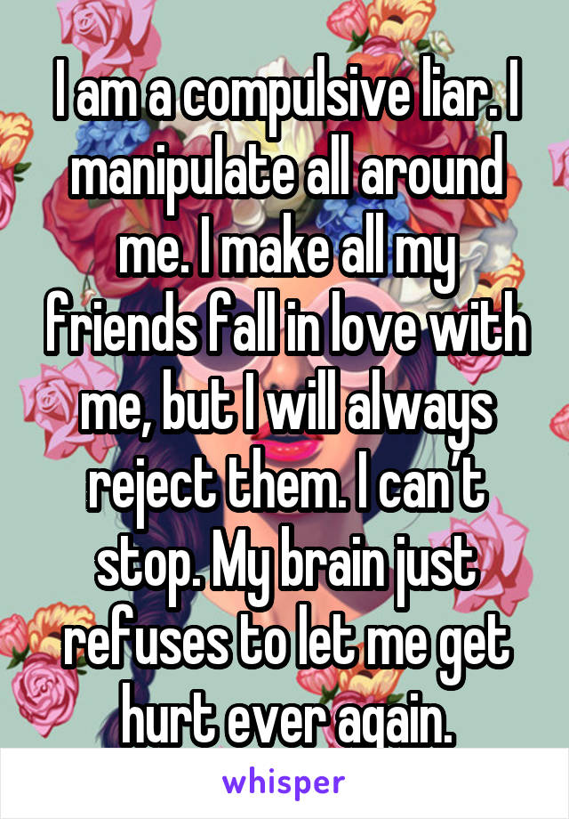 I am a compulsive liar. I manipulate all around me. I make all my friends fall in love with me, but I will always reject them. I can’t stop. My brain just refuses to let me get hurt ever again.