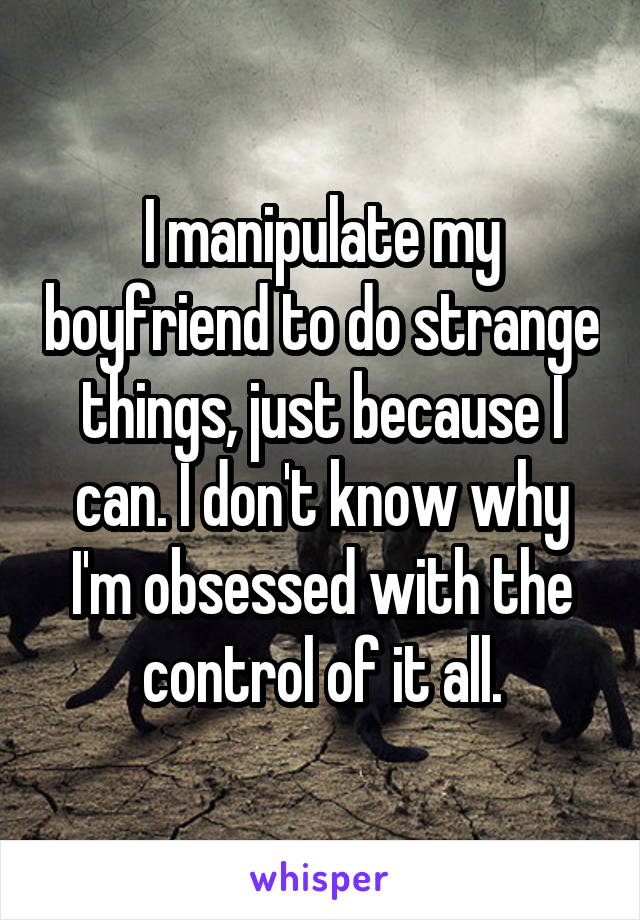 I manipulate my boyfriend to do strange things, just because I can. I don't know why I'm obsessed with the control of it all.