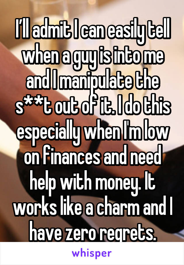 I’ll admit I can easily tell when a guy is into me and I manipulate the s**t out of it. I do this especially when I'm low on finances and need help with money. It works like a charm and I have zero regrets.