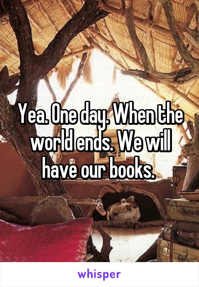 Yea. One day. When the world ends. We will have our books. 