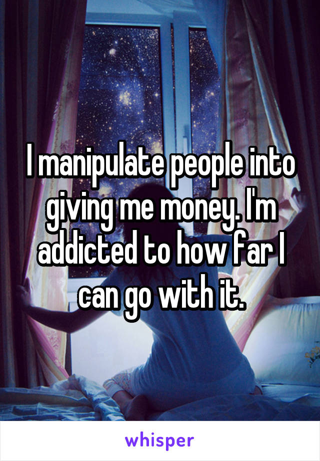 I manipulate people into giving me money. I'm addicted to how far I can go with it.