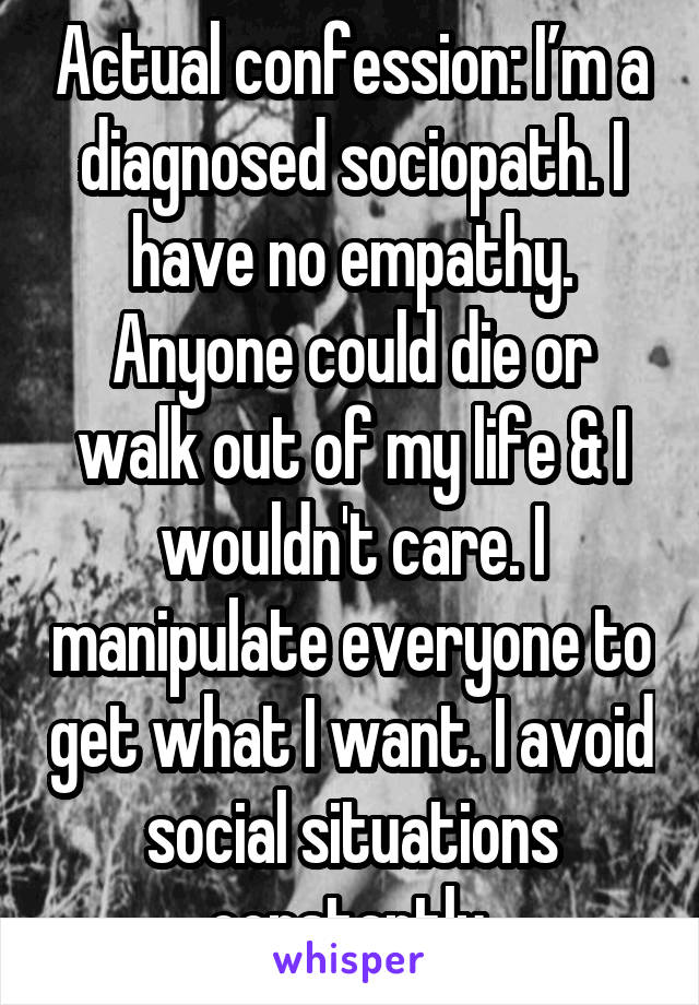 Actual confession: I’m a diagnosed sociopath. I have no empathy. Anyone could die or walk out of my life & I wouldn't care. I manipulate everyone to get what I want. I avoid social situations constantly.