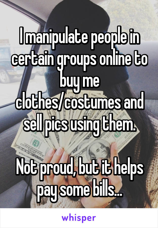 I manipulate people in certain groups online to buy me clothes/costumes and sell pics using them.

Not proud, but it helps pay some bills...