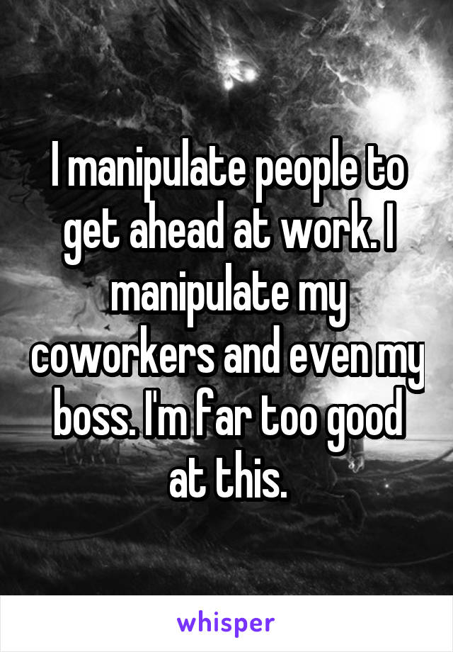 I manipulate people to get ahead at work. I manipulate my coworkers and even my boss. I'm far too good at this.