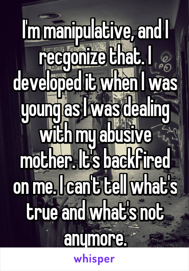 I'm manipulative, and I recgonize that. I developed it when I was young as I was dealing with my abusive mother. It's backfired on me. I can't tell what's true and what's not anymore.