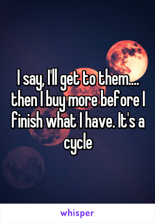 I say, I'll get to them.... then I buy more before I finish what I have. It's a cycle