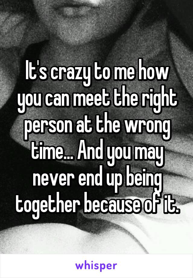 It's crazy to me how you can meet the right person at the wrong time... And you may never end up being together because of it.