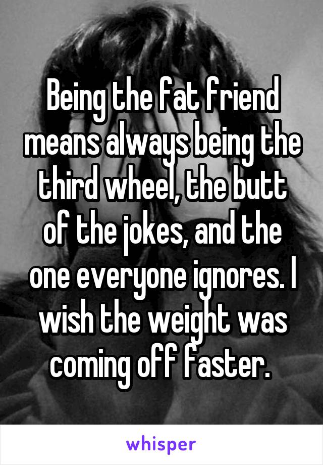 Being the fat friend means always being the third wheel, the butt of the jokes, and the one everyone ignores. I wish the weight was coming off faster. 