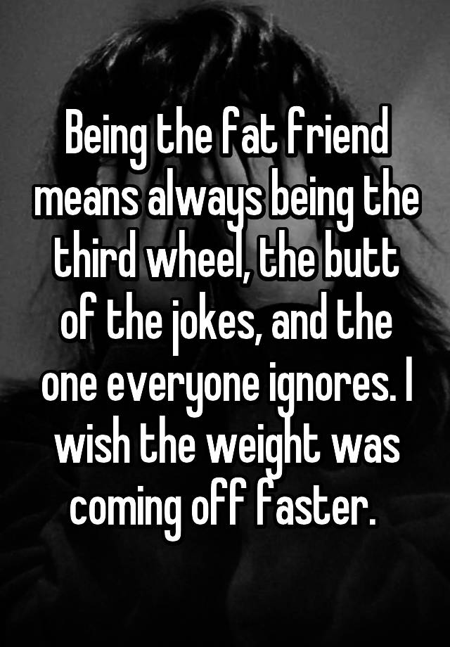 Being the fat friend means always being the third wheel, the butt of the jokes, and the one everyone ignores. I wish the weight was coming off faster. 