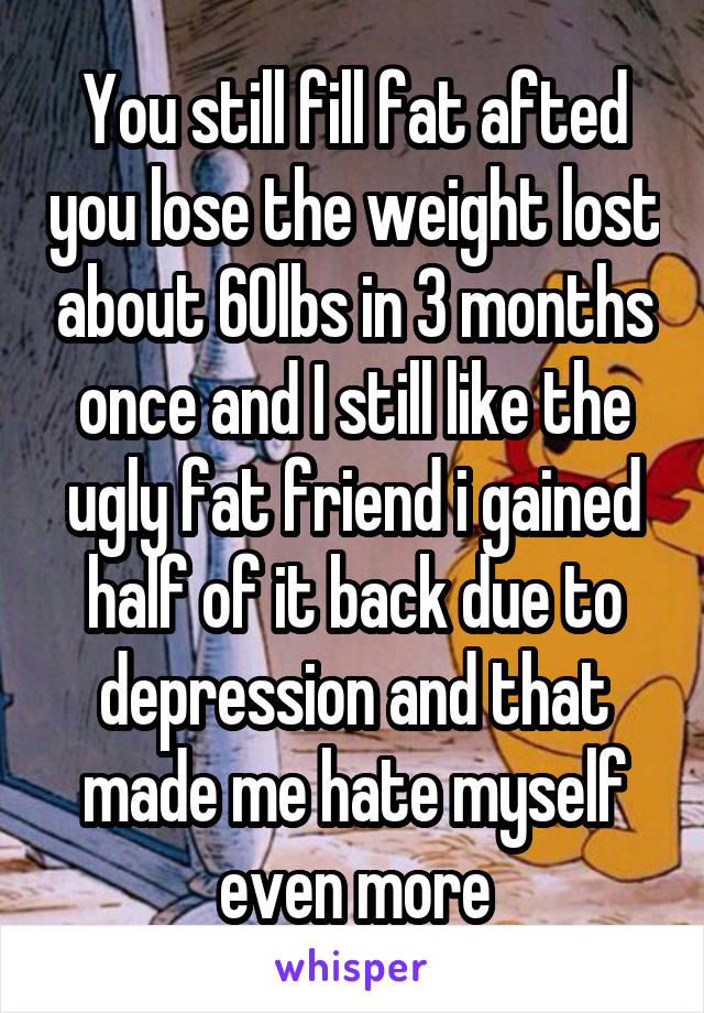 You still fill fat afted you lose the weight lost about 60lbs in 3 months once and I still like the ugly fat friend i gained half of it back due to depression and that made me hate myself even more