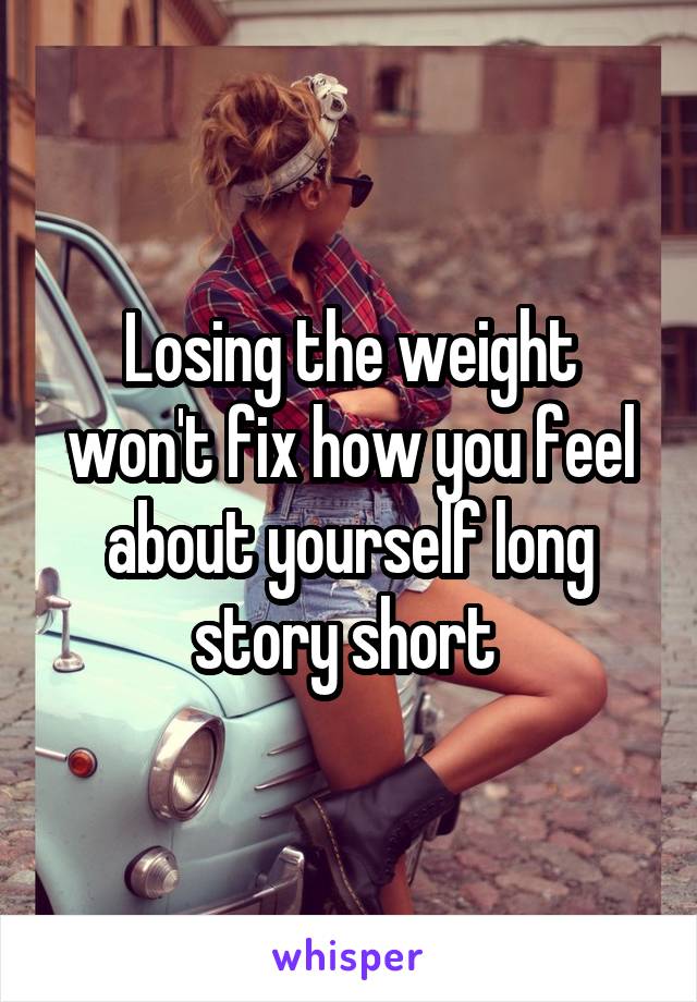 Losing the weight won't fix how you feel about yourself long story short 