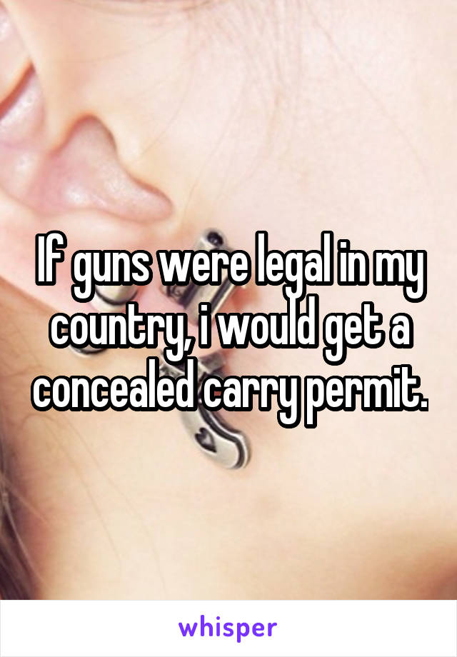 If guns were legal in my country, i would get a concealed carry permit.