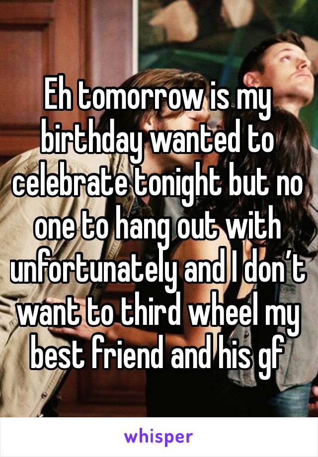 Eh tomorrow is my birthday wanted to celebrate tonight but no one to hang out with unfortunately and I don’t want to third wheel my best friend and his gf