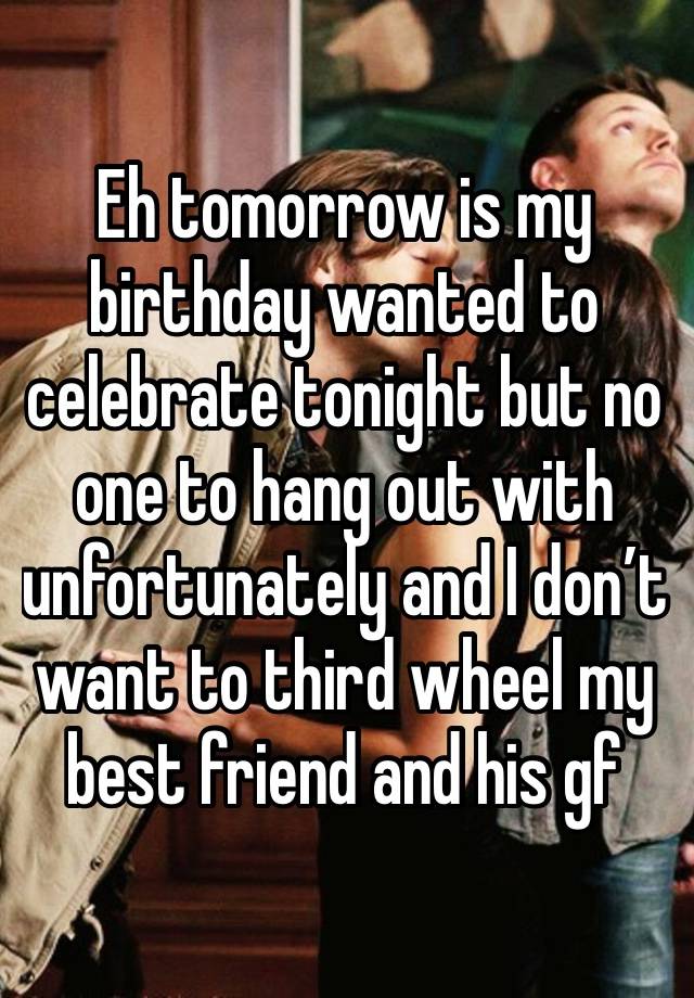 Eh tomorrow is my birthday wanted to celebrate tonight but no one to hang out with unfortunately and I don’t want to third wheel my best friend and his gf