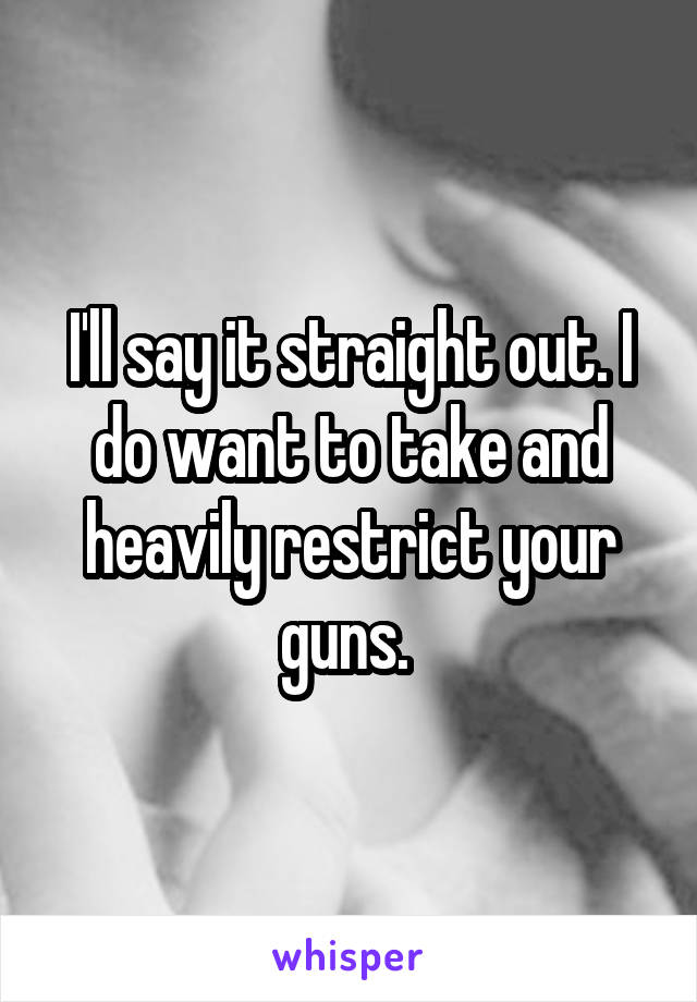 I'll say it straight out. I do want to take and heavily restrict your guns. 