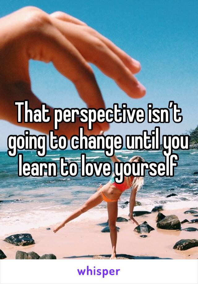 That perspective isn’t going to change until you learn to love yourself 