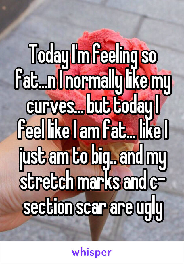 Today I'm feeling so fat...n I normally like my curves... but today I feel like I am fat... like I just am to big.. and my stretch marks and c- section scar are ugly