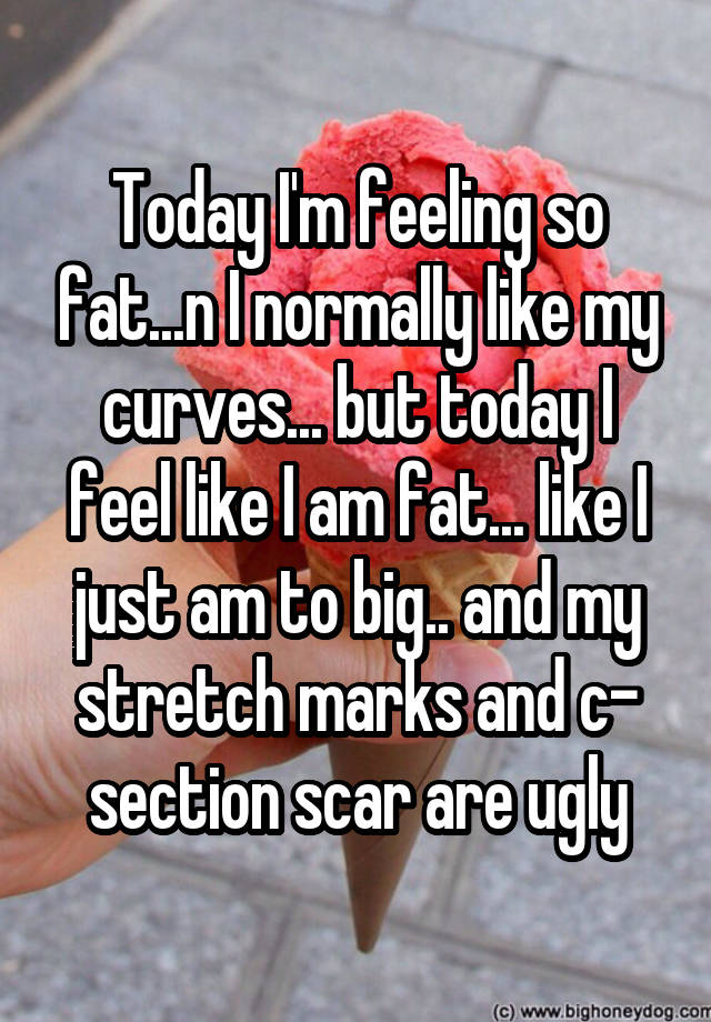 Today I'm feeling so fat...n I normally like my curves... but today I feel like I am fat... like I just am to big.. and my stretch marks and c- section scar are ugly