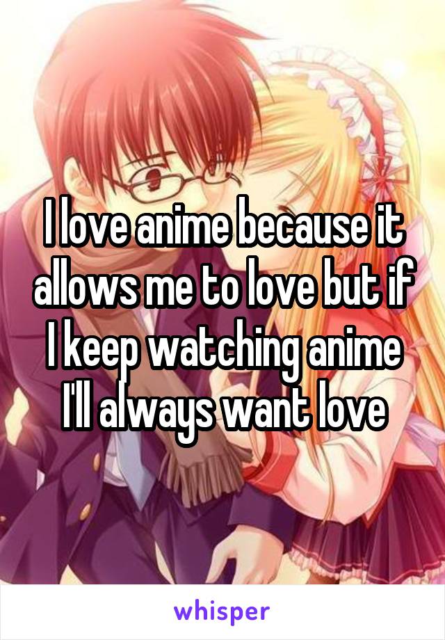 I love anime because it allows me to love but if I keep watching anime I'll always want love