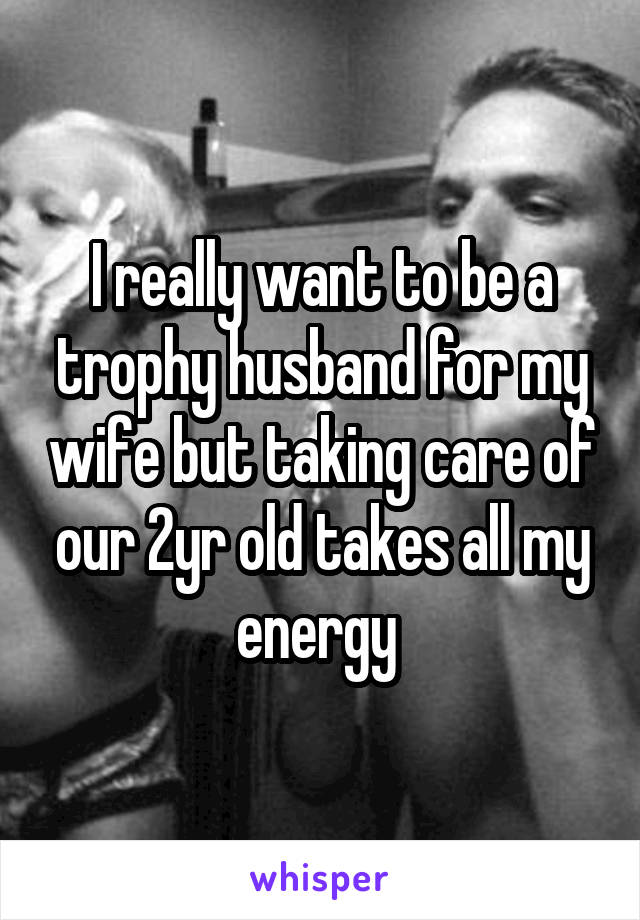 I really want to be a trophy husband for my wife but taking care of our 2yr old takes all my energy 