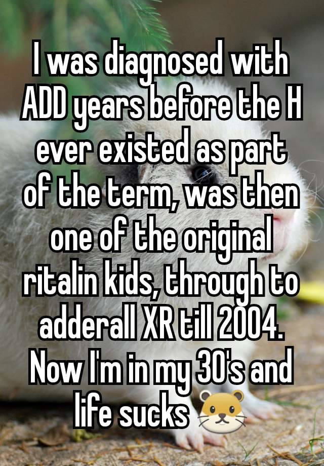 I was diagnosed with ADD years before the H ever existed as part of the term, was then one of the original ritalin kids, through to adderall XR till 2004. Now I'm in my 30's and life sucks 🐹