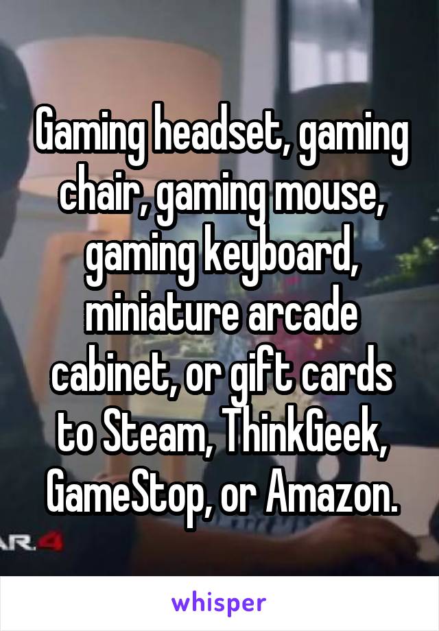 Gaming headset, gaming chair, gaming mouse, gaming keyboard, miniature arcade cabinet, or gift cards to Steam, ThinkGeek, GameStop, or Amazon.