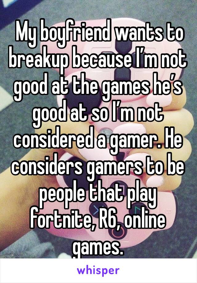  My boyfriend wants to breakup because I’m not good at the games he’s good at so I’m not considered a gamer. He considers gamers to be people that play fortnite, R6, online games.