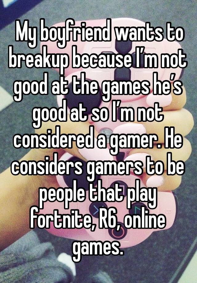  My boyfriend wants to breakup because I’m not good at the games he’s good at so I’m not considered a gamer. He considers gamers to be people that play fortnite, R6, online games.