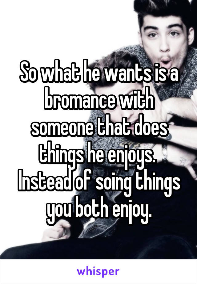 So what he wants is a bromance with someone that does things he enjoys.  Instead of soing things you both enjoy.