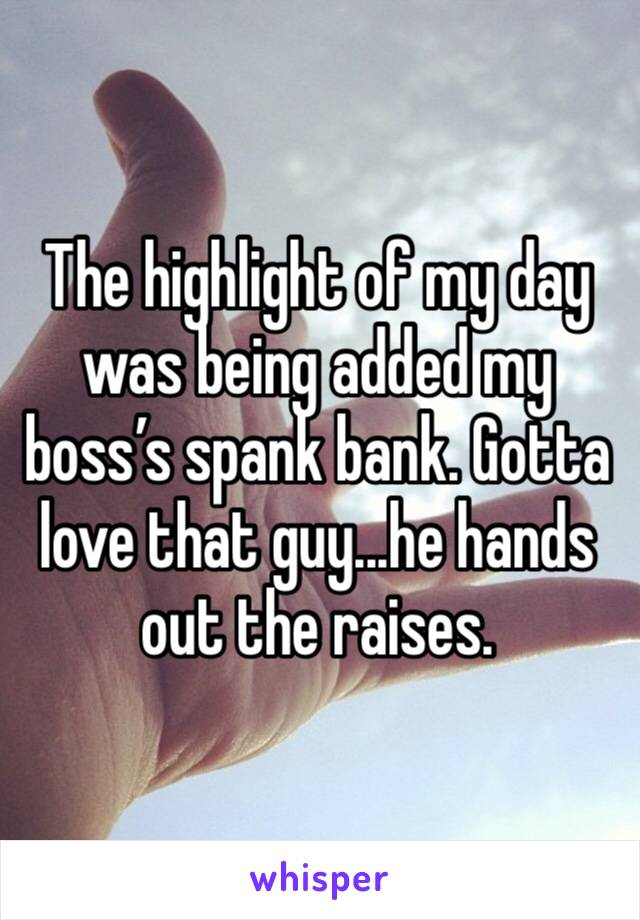The highlight of my day was being added my boss’s spank bank. Gotta love that guy...he hands out the raises. 