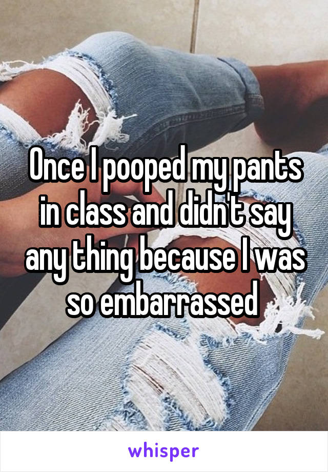 Once I pooped my pants in class and didn't say any thing because I was so embarrassed 