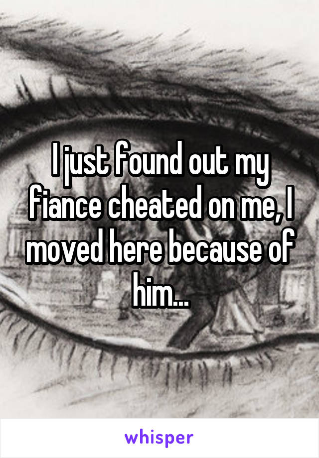 I just found out my fiance cheated on me, I moved here because of him...
