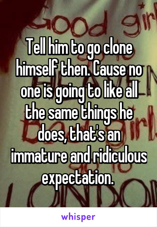 Tell him to go clone himself then. Cause no one is going to like all the same things he does, that's an immature and ridiculous expectation. 