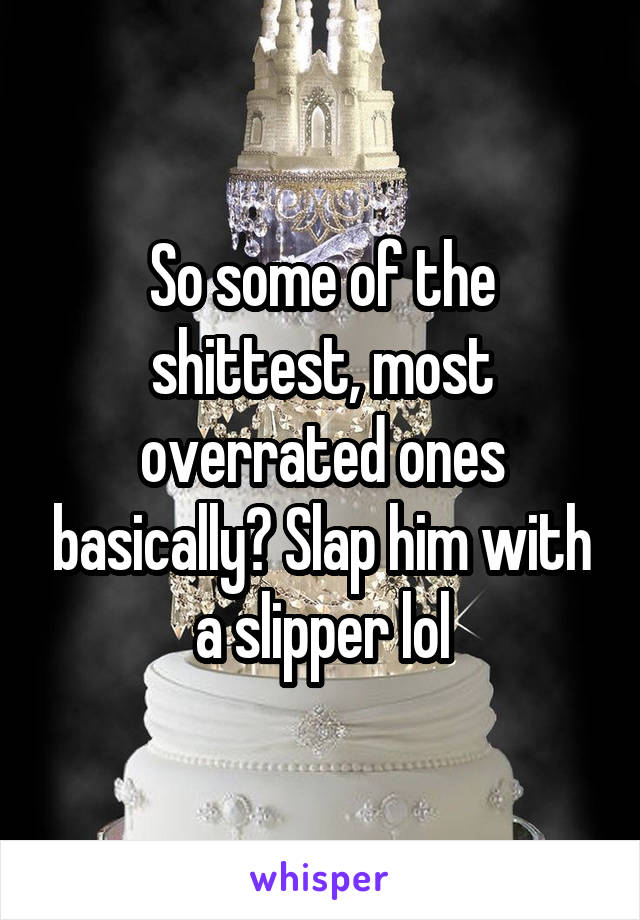 So some of the shittest, most overrated ones basically? Slap him with a slipper lol