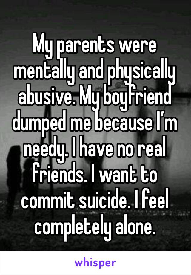 My parents were mentally and physically abusive. My boyfriend dumped me because I’m needy. I have no real friends. I want to commit suicide. I feel completely alone. 
