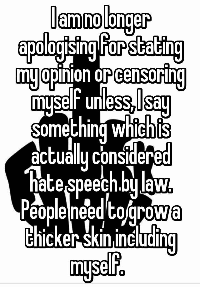 I am no longer apologising for stating my opinion or censoring myself unless, I say something which is actually considered hate speech by law. People need to grow a thicker skin including myself.  