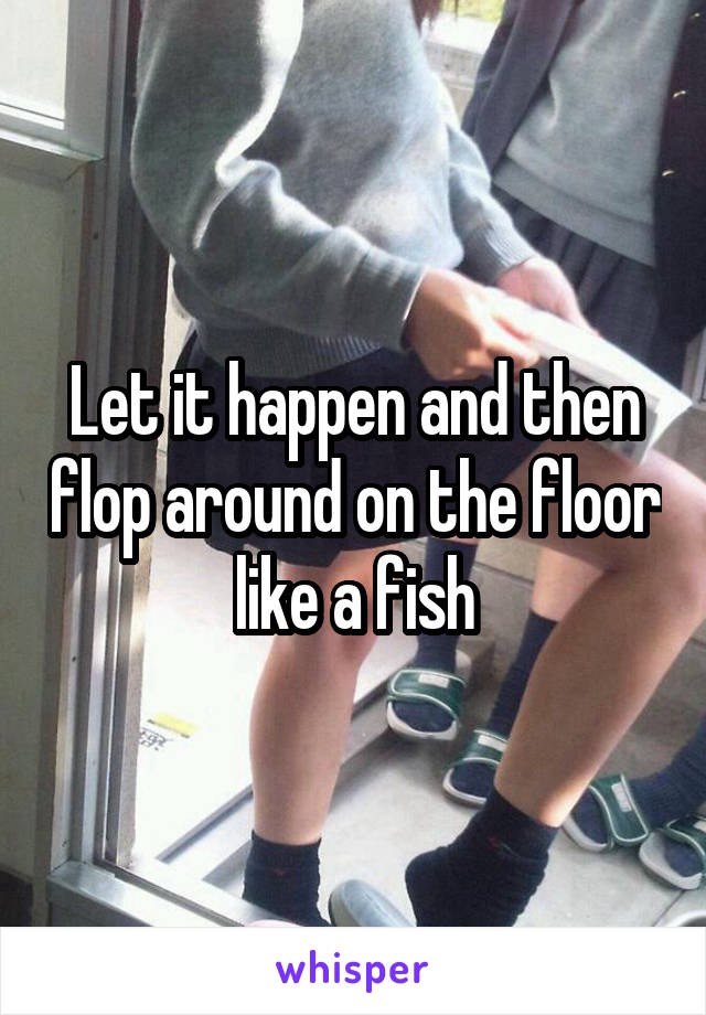 Let it happen and then flop around on the floor like a fish