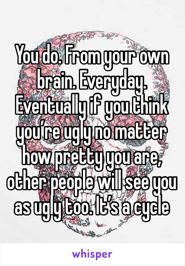 You do. From your own brain. Everyday. Eventually if you think you’re ugly no matter how pretty you are, other people will see you as ugly too. It’s a cycle 