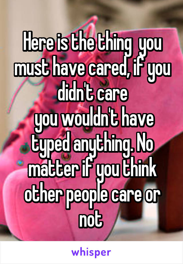 Here is the thing  you must have cared, if you didn't care
 you wouldn't have typed anything. No matter if you think other people care or not 