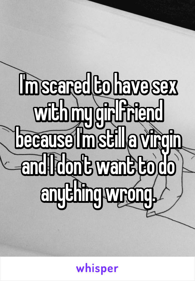 I'm scared to have sex with my girlfriend because I'm still a virgin and I don't want to do anything wrong.