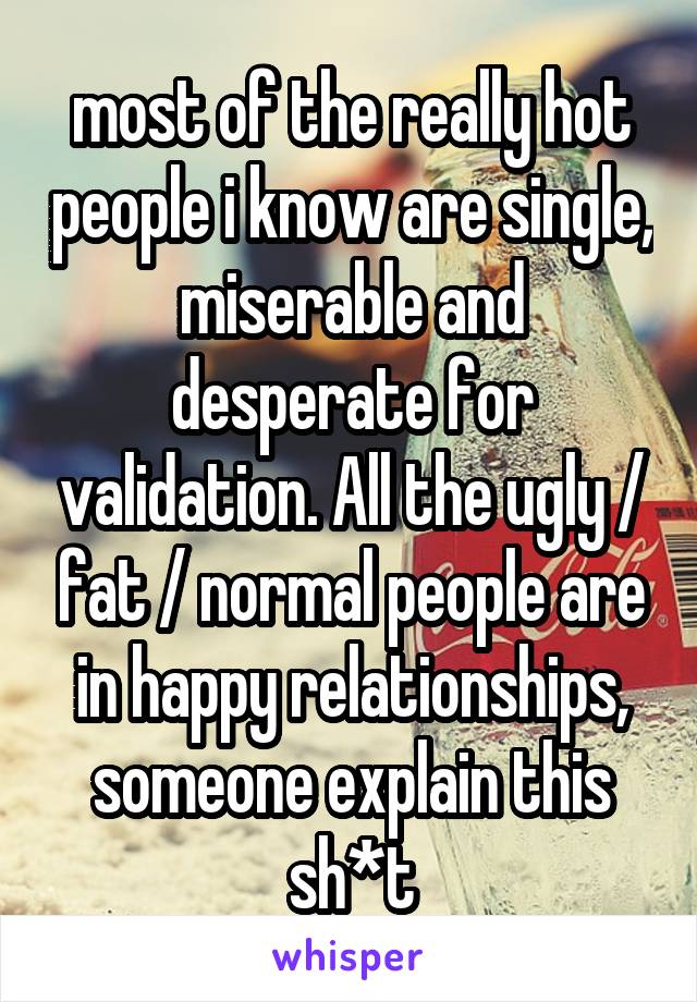 most of the really hot people i know are single, miserable and desperate for validation. All the ugly / fat / normal people are in happy relationships, someone explain this sh*t