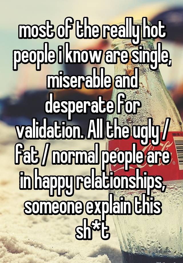 most of the really hot people i know are single, miserable and desperate for validation. All the ugly / fat / normal people are in happy relationships, someone explain this sh*t